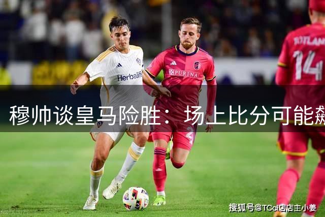 穆帅谈皇马险胜：场上比分可能飙至7-6 盛赞姆巴佩必夺金靴